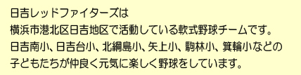日吉レッドファイターズは
横浜市港北区の日吉地区で活動している
軟式少年野球チームです。
日吉南小、日吉台小、北綱島小、矢上小、駒林小、箕輪小などの
子供たちが仲良く元気に楽しく野球をしています。